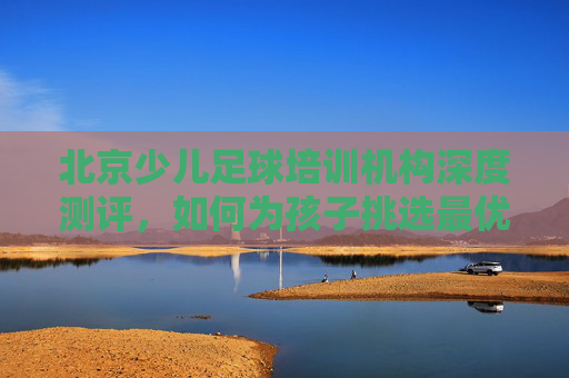 北京少儿足球培训机构深度测评，如何为孩子挑选最优质的足球启蒙？