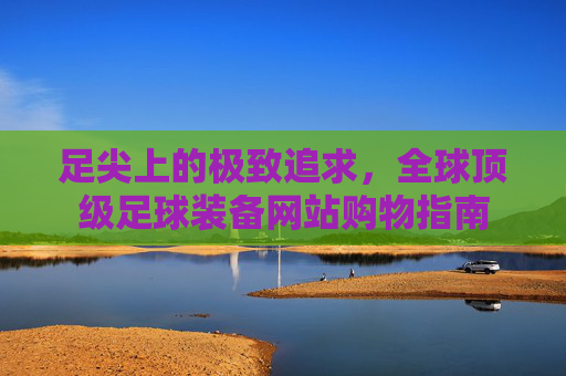 足尖上的极致追求,全球顶级足球装备网站购物指南