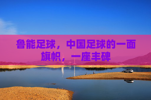 鲁能足球,中国足球的一面旗帜,一座丰碑