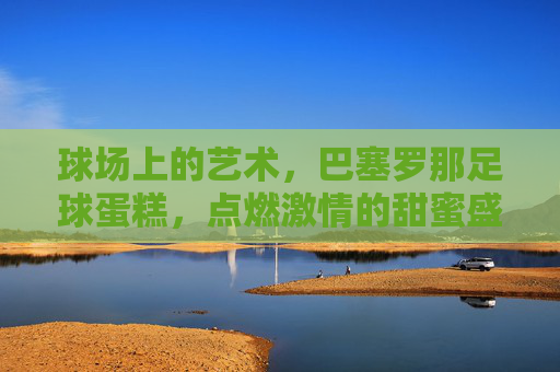 球场上的艺术，巴塞罗那足球蛋糕，点燃激情的甜蜜盛宴