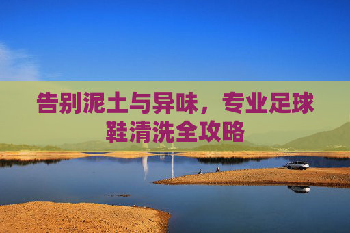 告别泥土与异味,专业足球鞋清洗全攻略