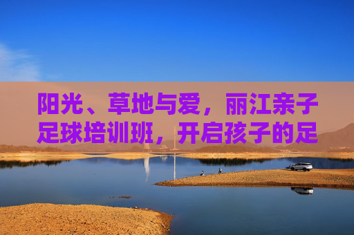 阳光、草地与爱,丽江亲子足球培训班,开启孩子的足球梦之旅