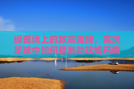 绿茵场上的致命连线,实况足球中如何精准助攻姆巴佩撕裂防线