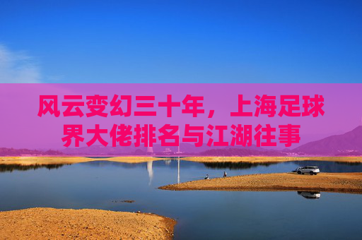风云变幻三十年,上海足球界大佬排名与江湖往事