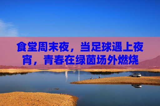 食堂周末夜,当足球遇上夜宵,青春在绿茵场外燃烧