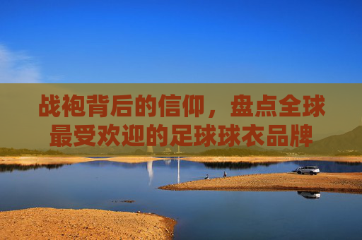 战袍背后的信仰，盘点全球最受欢迎的足球球衣品牌