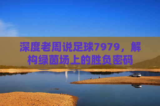 深度老周说足球7979，解构绿茵场上的胜负密码