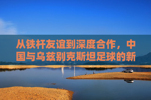 从铁杆友谊到深度合作,中国与乌兹别克斯坦足球的新篇章