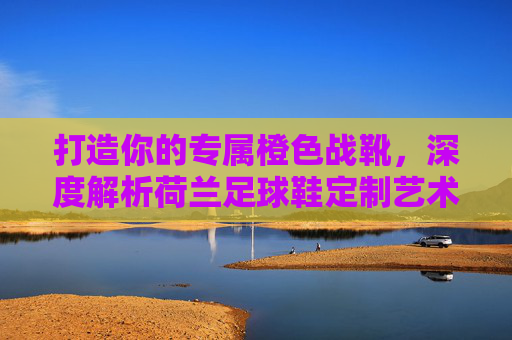 打造你的专属橙色战靴,深度解析荷兰足球鞋定制艺术