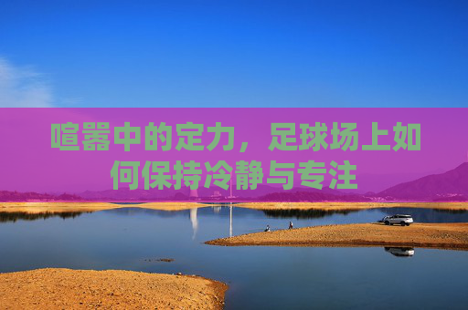 喧嚣中的定力，足球场上如何保持冷静与专注