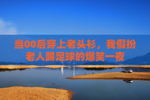 当00后穿上老头衫，我假扮老人踢足球的爆笑一夜