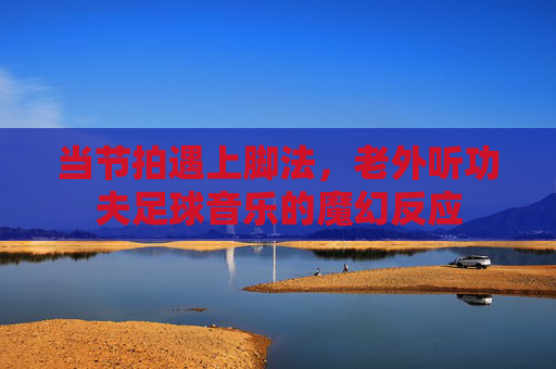 当节拍遇上脚法，老外听功夫足球音乐的魔幻反应