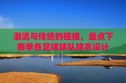 潮流与传统的碰撞,盘点下赛季各足球球队球衣设计