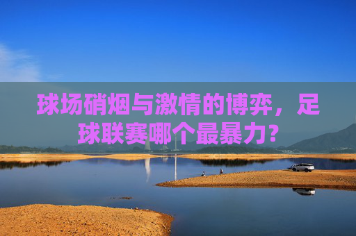 球场硝烟与激情的博弈,足球联赛哪个最暴力?