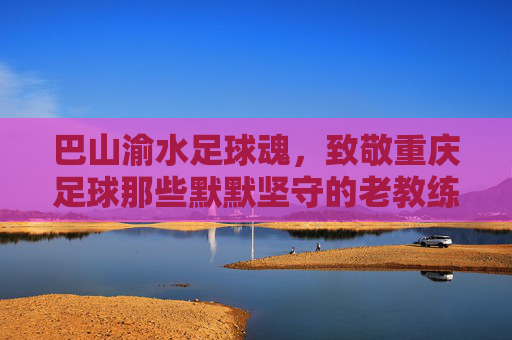 巴山渝水足球魂,致敬重庆足球那些默默坚守的老教练员