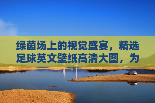 绿茵场上的视觉盛宴,精选足球英文壁纸高清大图,为你的设备注入激情