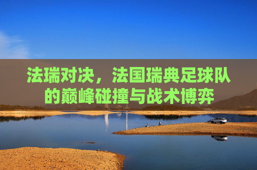 法瑞对决,法国瑞典足球队的巅峰碰撞与战术博弈