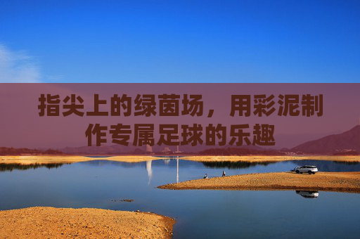 指尖上的绿茵场,用彩泥制作专属足球的乐趣