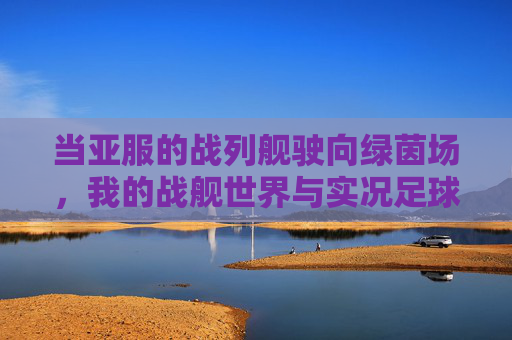 当亚服的战列舰驶向绿茵场,我的战舰世界与实况足球的深夜共鸣