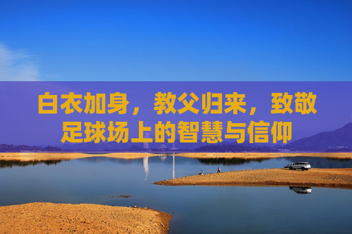 白衣加身,教父归来,致敬足球场上的智慧与信仰