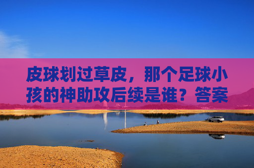 皮球划过草皮,那个足球小孩的神助攻后续是谁?答案让全网破防
