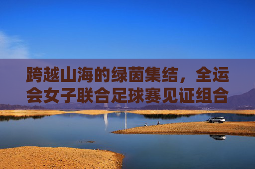 跨越山海的绿茵集结,全运会女子联合足球赛见证组合力量