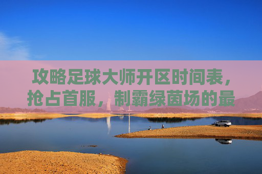 攻略足球大师开区时间表,抢占首服,制霸绿茵场的最佳时机