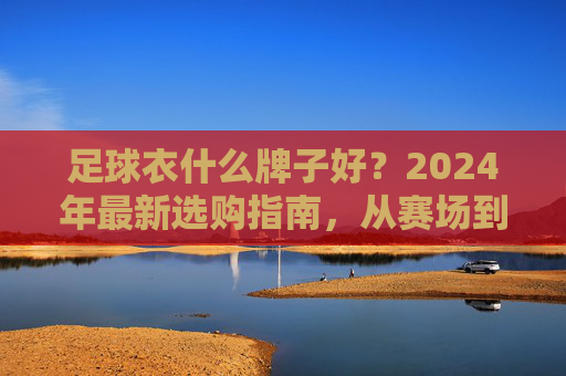 足球衣什么牌子好？2024年最新选购指南，从赛场到街头全解析