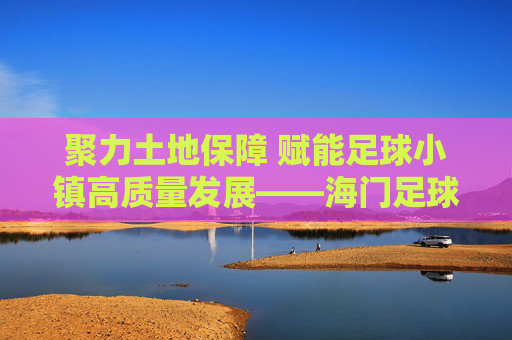 聚力土地保障 赋能足球小镇高质量发展——海门足球小镇土地要素保障工作纪实