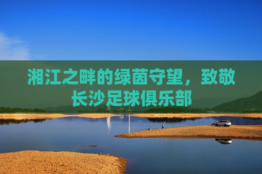 湘江之畔的绿茵守望,致敬长沙足球俱乐部