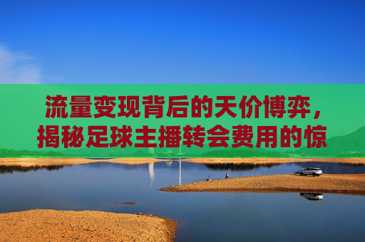 流量变现背后的天价博弈,揭秘足球主播转会费用的惊人数字