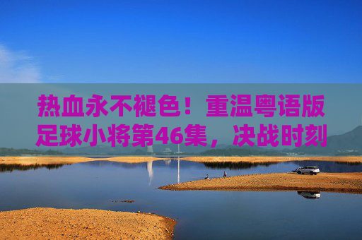 热血永不褪色！重温粤语版足球小将第46集，决战时刻的荣光