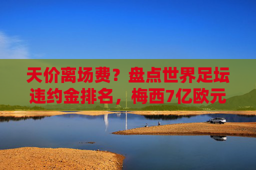 天价离场费？盘点世界足坛违约金排名，梅西7亿欧元领跑