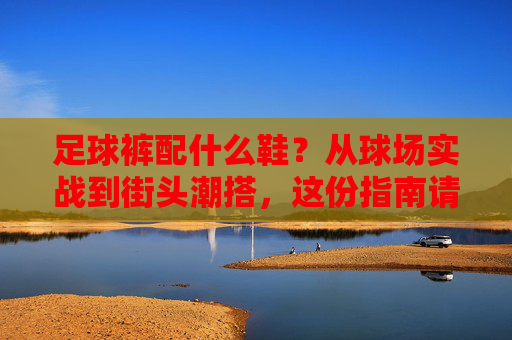 足球裤配什么鞋？从球场实战到街头潮搭，这份指南请收好