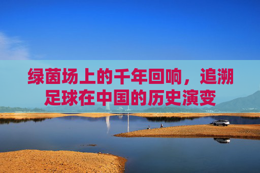 绿茵场上的千年回响,追溯足球在中国的历史演变