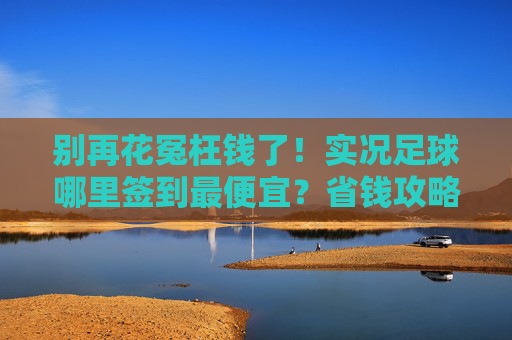 别再花冤枉钱了!实况足球哪里签到最便宜?省钱攻略大揭秘