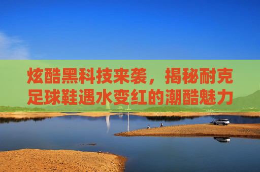 炫酷黑科技来袭，揭秘耐克足球鞋遇水变红的潮酷魅力与赛场表现