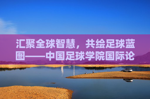 汇聚全球智慧,共绘足球蓝图——中国足球学院国际论坛侧记