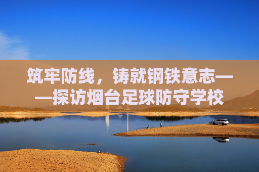筑牢防线，铸就钢铁意志——探访烟台足球防守学校