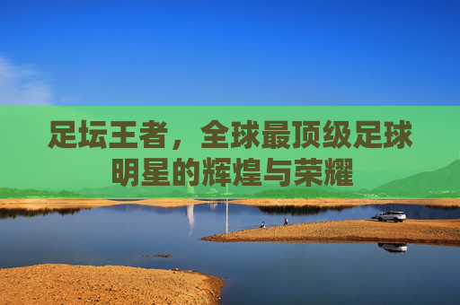 足坛王者，全球最顶级足球明星的辉煌与荣耀