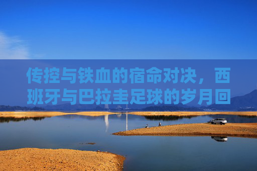传控与铁血的宿命对决,西班牙与巴拉圭足球的岁月回响