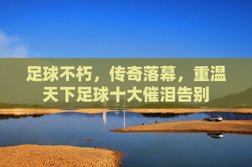 足球不朽,传奇落幕,重温天下足球十大催泪告别