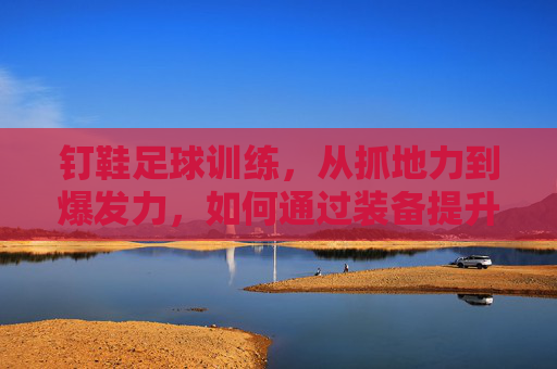 钉鞋足球训练,从抓地力到爆发力,如何通过装备提升赛场表现
