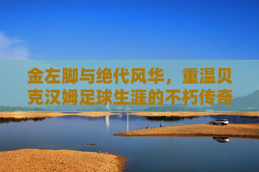 金左脚与绝代风华,重温贝克汉姆足球生涯的不朽传奇