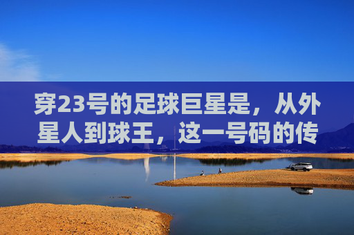 穿23号的足球巨星是,从外星人到球王,这一号码的传奇史诗