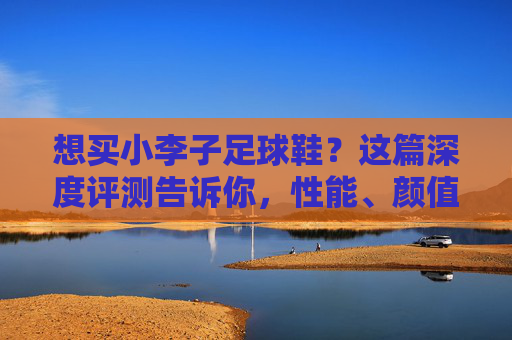 想买小李子足球鞋?这篇深度评测告诉你,性能、颜值与实战体验全解析