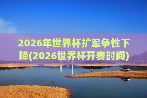 2026年世界杯扩军争性下降(2026世界杯开赛时间)
