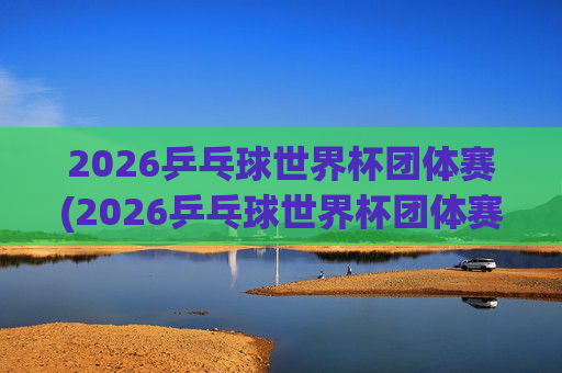 2026乒乓球世界杯团体赛(2026乒乓球世界杯团体赛中国男队)