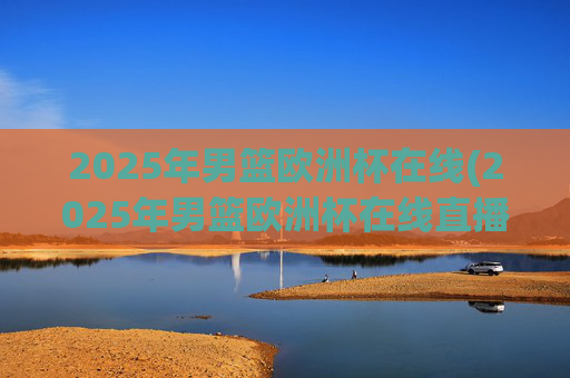 2025年男篮欧洲杯在线(2025年男篮欧洲杯在线直播)