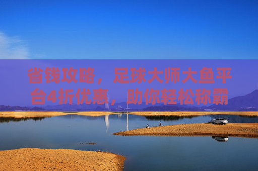 省钱攻略,足球大师大鱼平台4折优惠,助你轻松称霸绿茵场!